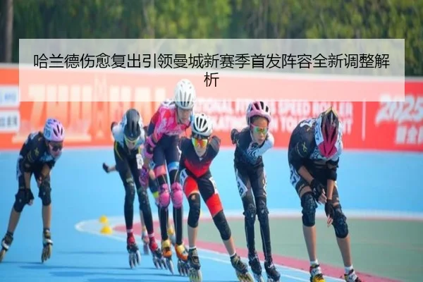 哈兰德伤愈复出引领曼城新赛季首发阵容全新调整解析 - B